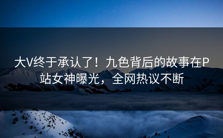 大V终于承认了！九色背后的故事在P站女神曝光，全网热议不断