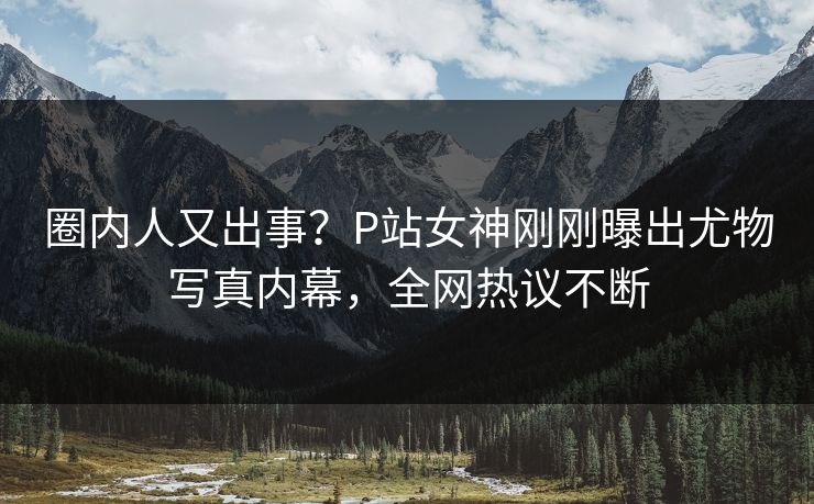 圈内人又出事？P站女神刚刚曝出尤物写真内幕，全网热议不断