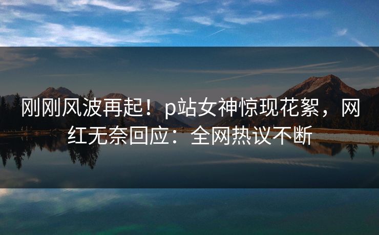 刚刚风波再起！p站女神惊现花絮，网红无奈回应：全网热议不断