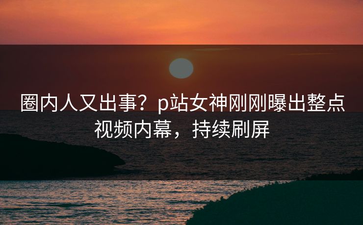 圈内人又出事？p站女神刚刚曝出整点视频内幕，持续刷屏