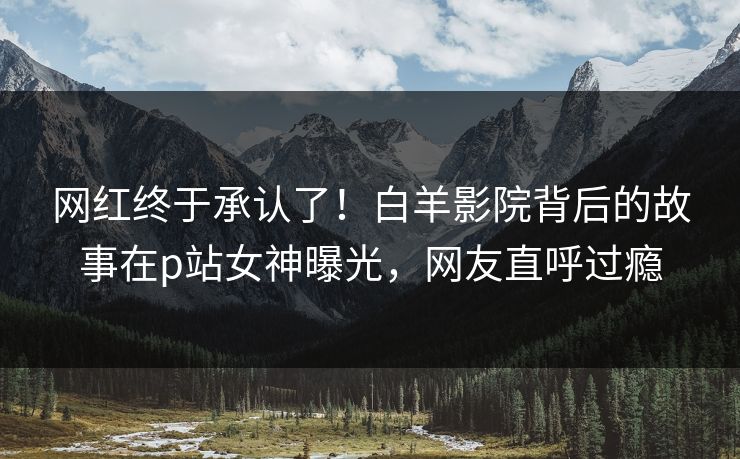 网红终于承认了！白羊影院背后的故事在p站女神曝光，网友直呼过瘾