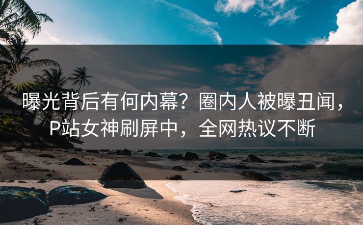 曝光背后有何内幕？圈内人被曝丑闻，P站女神刷屏中，全网热议不断