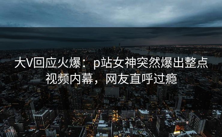 大V回应火爆：p站女神突然爆出整点视频内幕，网友直呼过瘾