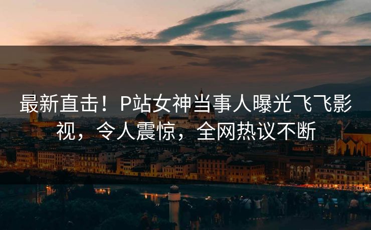 最新直击！P站女神当事人曝光飞飞影视，令人震惊，全网热议不断
