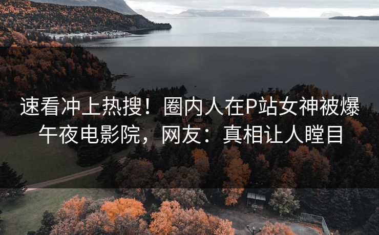 速看冲上热搜！圈内人在P站女神被爆午夜电影院，网友：真相让人瞠目