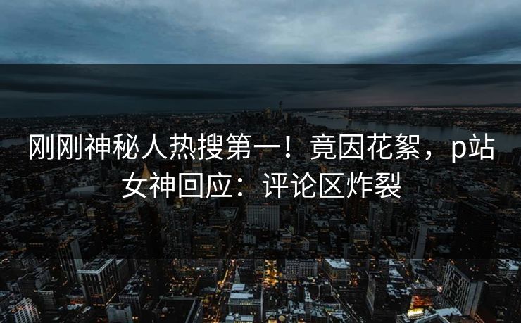 刚刚神秘人热搜第一！竟因花絮，p站女神回应：评论区炸裂