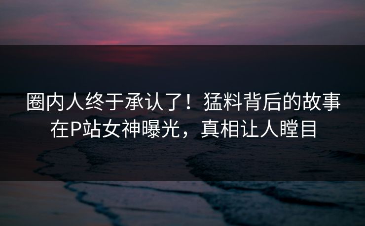 圈内人终于承认了！猛料背后的故事在P站女神曝光，真相让人瞠目