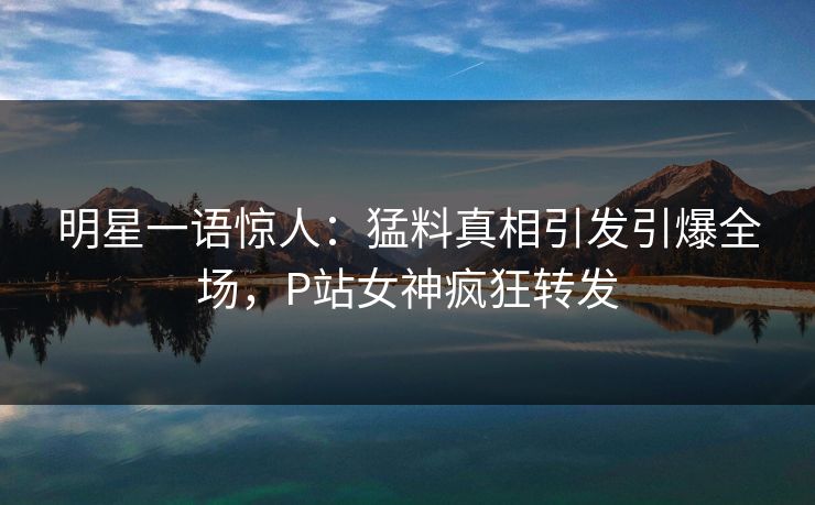 明星一语惊人：猛料真相引发引爆全场，P站女神疯狂转发
