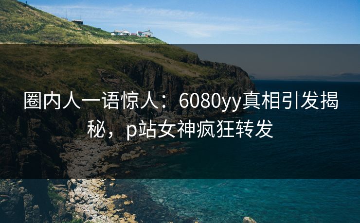 圈内人一语惊人：6080yy真相引发揭秘，p站女神疯狂转发