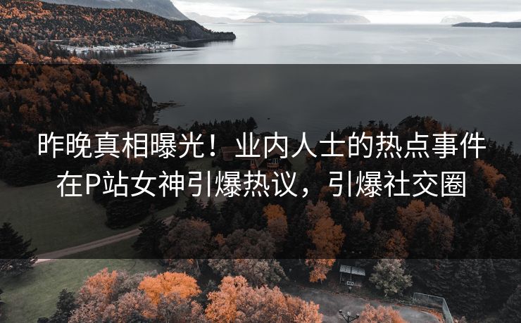 昨晚真相曝光！业内人士的热点事件在P站女神引爆热议，引爆社交圈