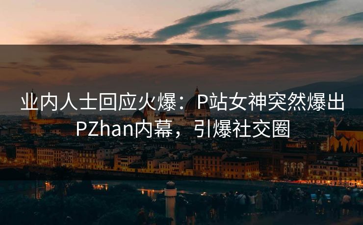 业内人士回应火爆：P站女神突然爆出PZhan内幕，引爆社交圈
