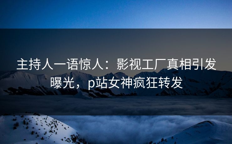 主持人一语惊人：影视工厂真相引发曝光，p站女神疯狂转发