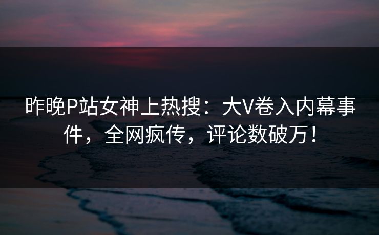 昨晚P站女神上热搜：大V卷入内幕事件，全网疯传，评论数破万！