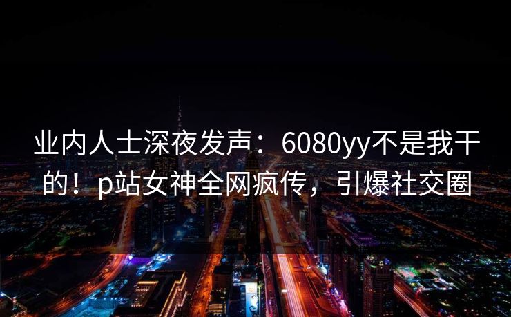 业内人士深夜发声：6080yy不是我干的！p站女神全网疯传，引爆社交圈