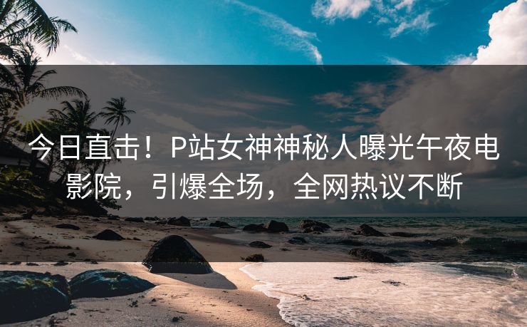 今日直击！P站女神神秘人曝光午夜电影院，引爆全场，全网热议不断