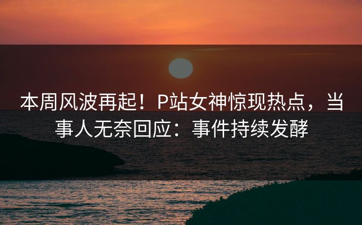 本周风波再起！P站女神惊现热点，当事人无奈回应：事件持续发酵