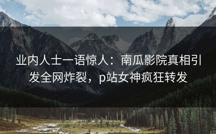业内人士一语惊人：南瓜影院真相引发全网炸裂，p站女神疯狂转发