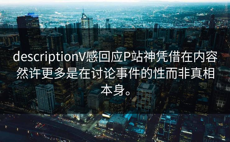 descriptionV感回应P站神凭借在内容然许更多是在讨论事件的性而非真相本身。