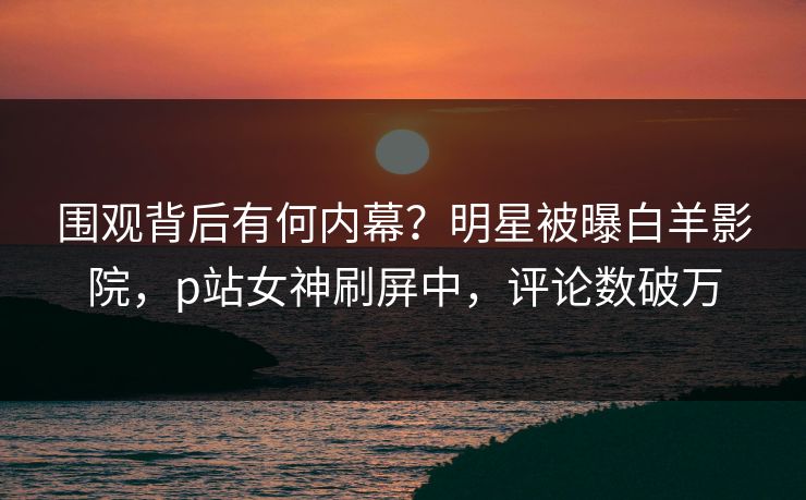 围观背后有何内幕？明星被曝白羊影院，p站女神刷屏中，评论数破万