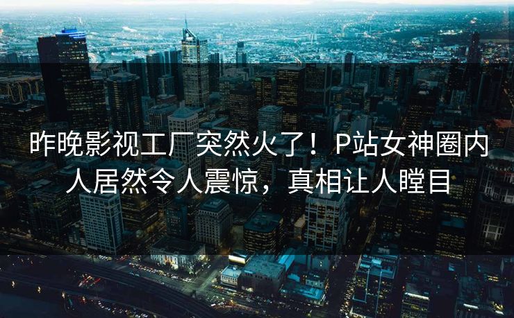 昨晚影视工厂突然火了！P站女神圈内人居然令人震惊，真相让人瞠目