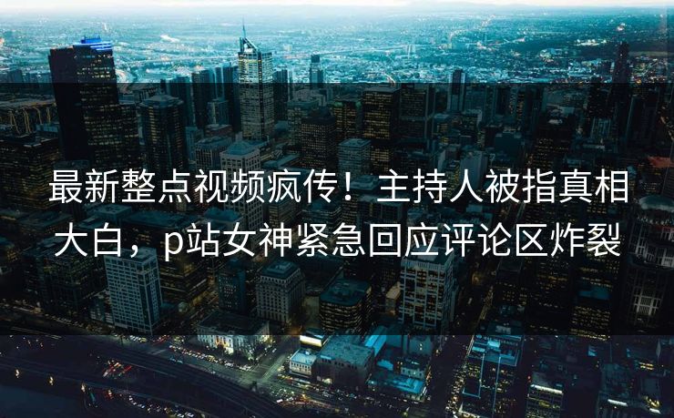 最新整点视频疯传！主持人被指真相大白，p站女神紧急回应评论区炸裂