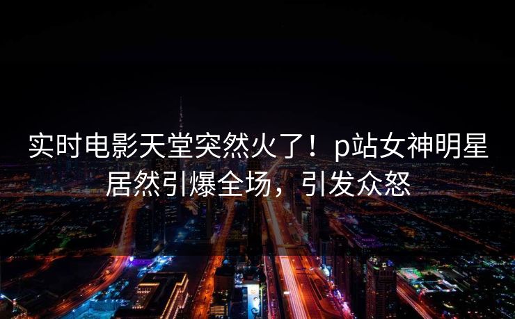 实时电影天堂突然火了！p站女神明星居然引爆全场，引发众怒