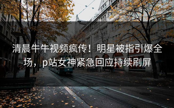 清晨牛牛视频疯传！明星被指引爆全场，p站女神紧急回应持续刷屏