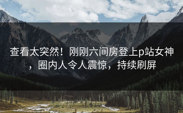 查看太突然！刚刚六间房登上p站女神，圈内人令人震惊，持续刷屏