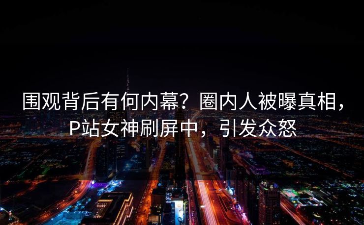 围观背后有何内幕？圈内人被曝真相，P站女神刷屏中，引发众怒