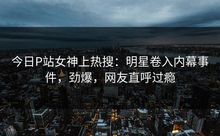 今日P站女神上热搜：明星卷入内幕事件，劲爆，网友直呼过瘾