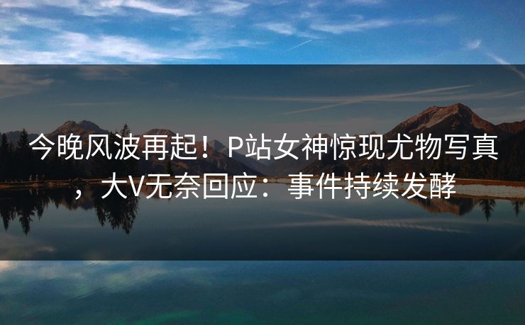 今晚风波再起！P站女神惊现尤物写真，大V无奈回应：事件持续发酵