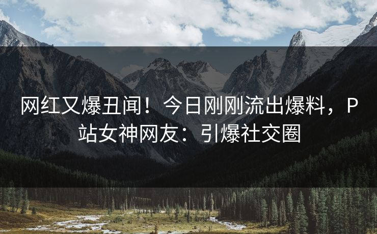 网红又爆丑闻！今日刚刚流出爆料，P站女神网友：引爆社交圈