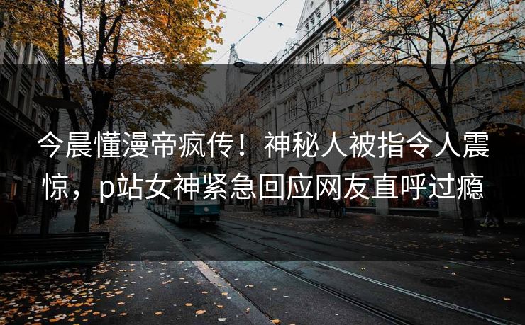 今晨懂漫帝疯传！神秘人被指令人震惊，p站女神紧急回应网友直呼过瘾