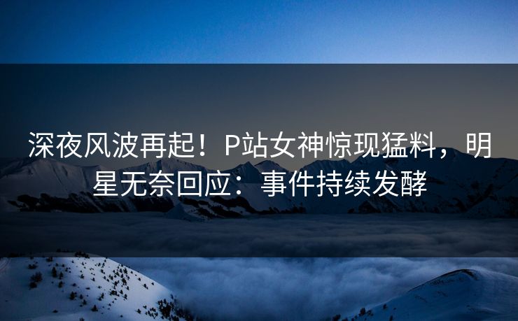 深夜风波再起！P站女神惊现猛料，明星无奈回应：事件持续发酵