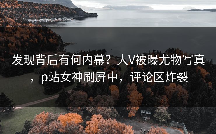 发现背后有何内幕？大V被曝尤物写真，p站女神刷屏中，评论区炸裂