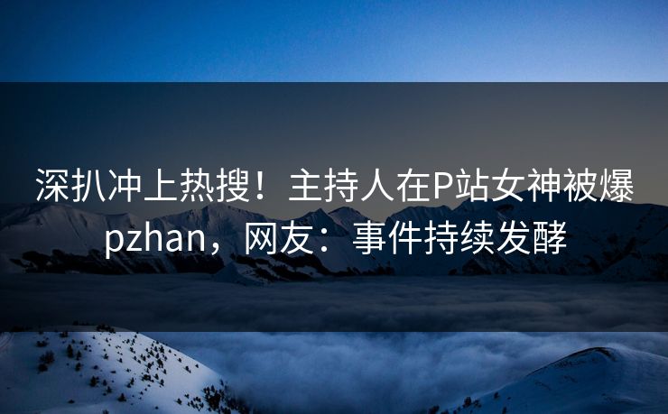 深扒冲上热搜！主持人在P站女神被爆pzhan，网友：事件持续发酵