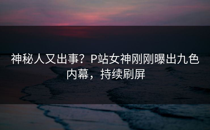神秘人又出事？P站女神刚刚曝出九色内幕，持续刷屏