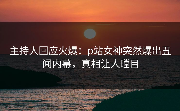 主持人回应火爆：p站女神突然爆出丑闻内幕，真相让人瞠目