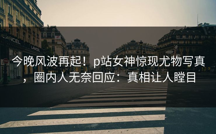 今晚风波再起！p站女神惊现尤物写真，圈内人无奈回应：真相让人瞠目