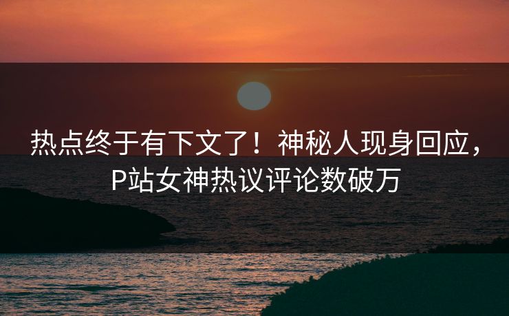 热点终于有下文了！神秘人现身回应，P站女神热议评论数破万