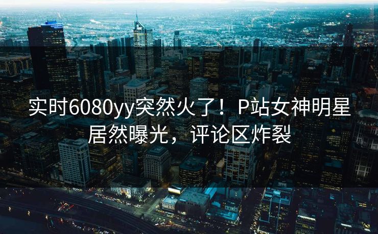 实时6080yy突然火了！P站女神明星居然曝光，评论区炸裂