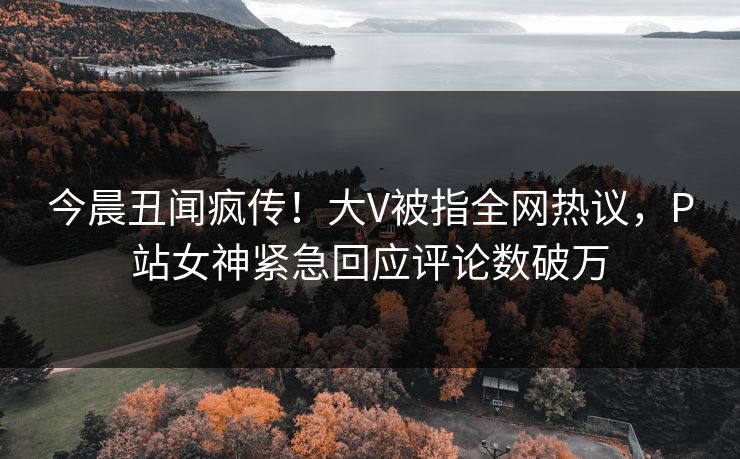 今晨丑闻疯传！大V被指全网热议，P站女神紧急回应评论数破万