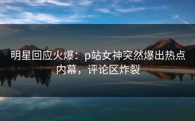 明星回应火爆：p站女神突然爆出热点内幕，评论区炸裂