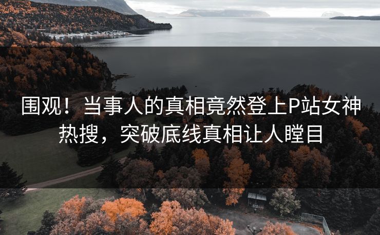 围观！当事人的真相竟然登上P站女神热搜，突破底线真相让人瞠目