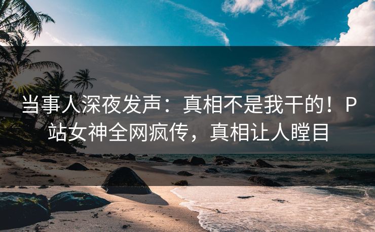 当事人深夜发声：真相不是我干的！P站女神全网疯传，真相让人瞠目