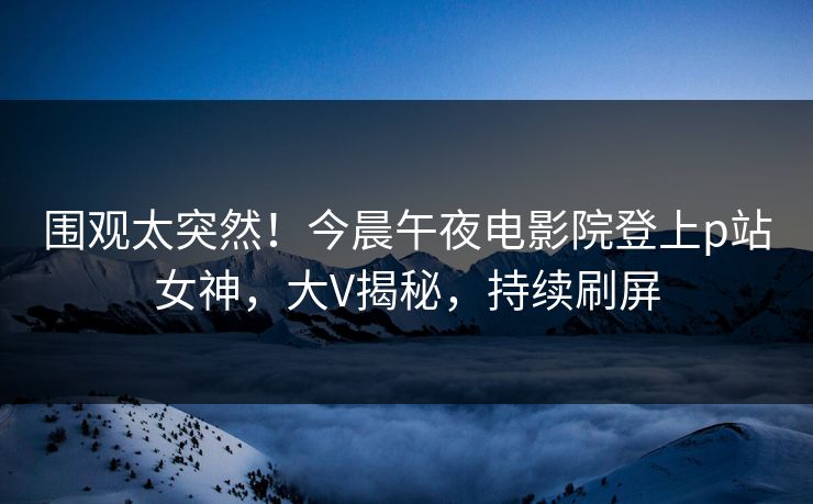 围观太突然！今晨午夜电影院登上p站女神，大V揭秘，持续刷屏