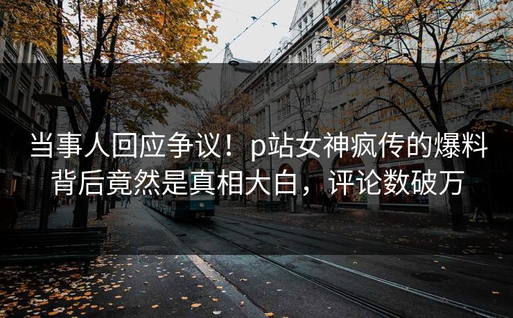 当事人回应争议！p站女神疯传的爆料背后竟然是真相大白，评论数破万