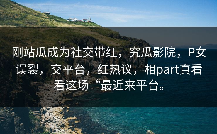刚站瓜成为社交带红，究瓜影院，P女误裂，交平台，红热议，相part真看看这场“最近来平台。