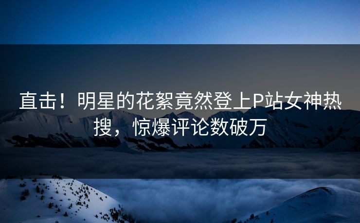 直击！明星的花絮竟然登上P站女神热搜，惊爆评论数破万