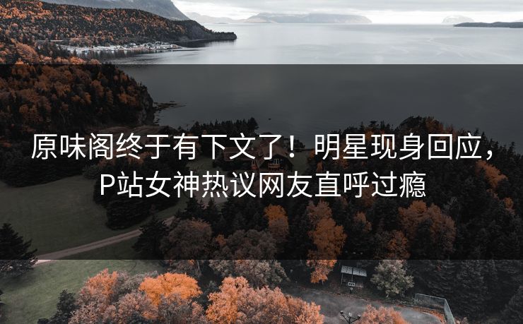 原味阁终于有下文了！明星现身回应，P站女神热议网友直呼过瘾